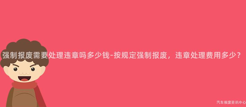 强制报废需要处理违章吗多少钱-按规定强制报废，违章处理费用多少？