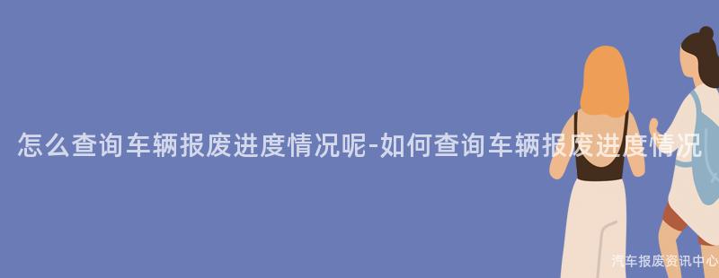 怎么查询车辆报废进度情况呢-如何查询车辆报废进度情况