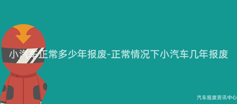 小汽车正常多少年报废-正常情况下小汽车几年报废