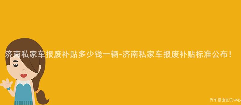 济南私家车报废补贴多少钱一辆-济南私家车报废补贴标准公布！