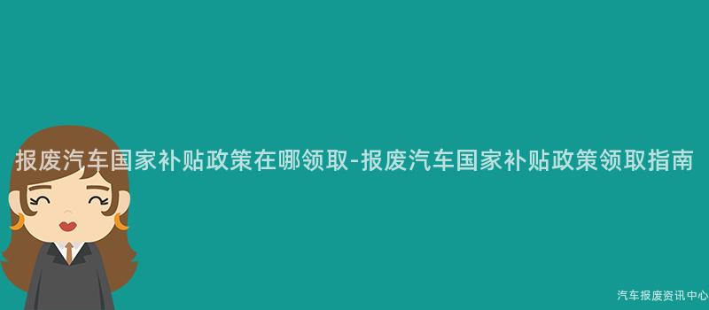 报废汽车国家补贴政策在哪领取-报废汽车国家补贴政策领取指南