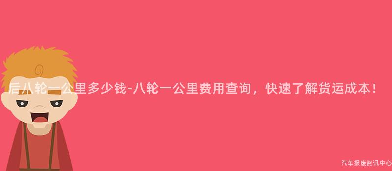 后八轮一公里多少钱-八轮一公里费用查询，快速了解货运成本！