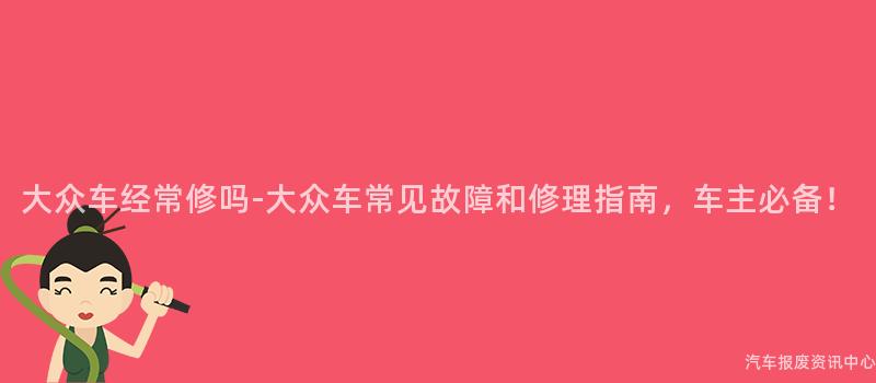 大众车经常修吗-大众车常见故障和修理指南，车主必备！