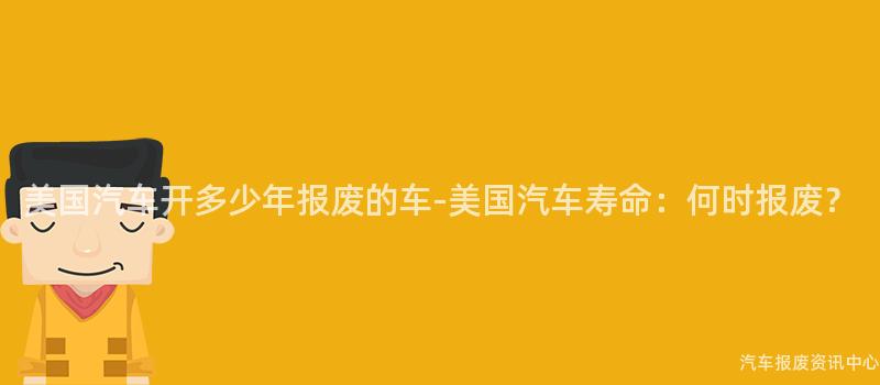 美国汽车开多少年报废的车-美国汽车寿命：何时报废？