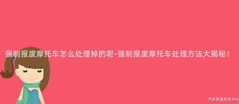 强制报废摩托车怎么处理掉的呢-强制报废摩托车处理方法大揭秘！