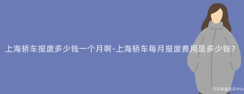 上海轿车报废多少钱一个月啊-上海轿车每月报废费用是多少钱？