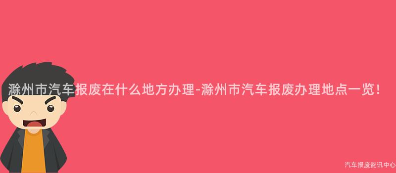 滁州市汽车报废在什么地方办理-滁州市汽车报废办理地点一览！