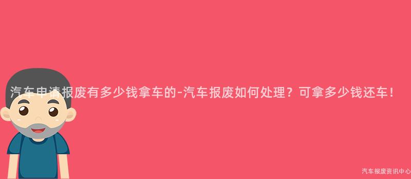 汽车申请报废有多少钱拿车的-汽车报废如何处理？可拿多少钱还车！