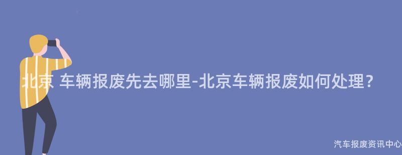 北京 车辆报废先去哪里-北京车辆报废如何处理？
