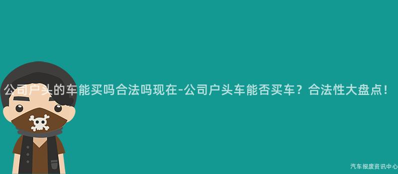 公司户头的车能买吗合法吗现在-公司户头车能否买车？合法性大盘点！