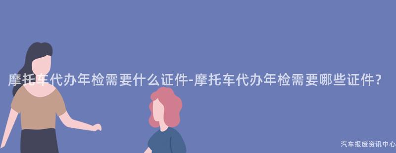 摩托车代办年检需要什么证件-摩托车代办年检需要哪些证件？