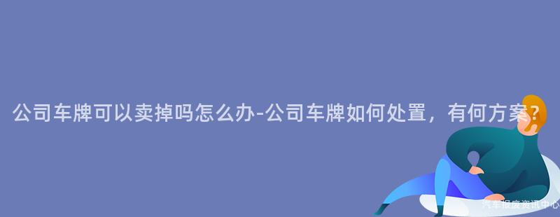 公司车牌可以卖掉吗怎么办-公司车牌如何处置，有何方案？