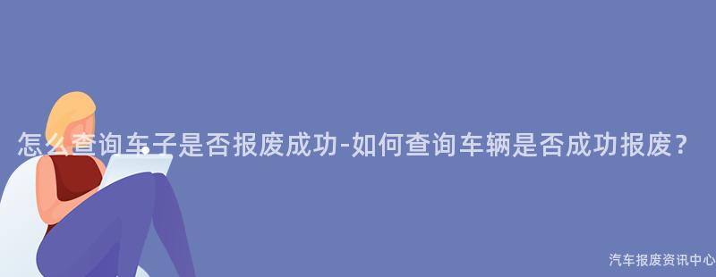 怎么查询车子是否报废成功-如何查询车辆是否成功报废？