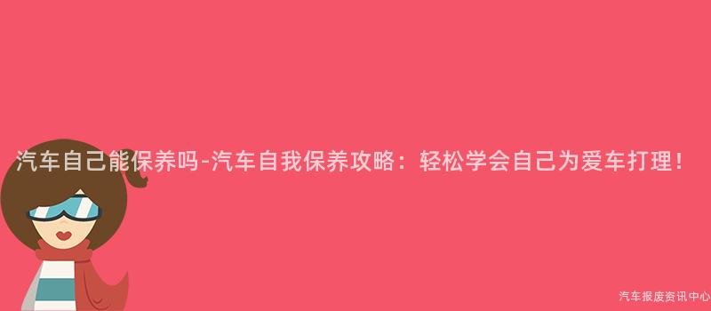 汽车自己能保养吗-汽车自我保养攻略：轻松学会自己为爱车打理！