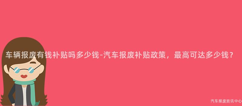 车辆报废有钱补贴吗多少钱-汽车报废补贴政策，最高可达多少钱？