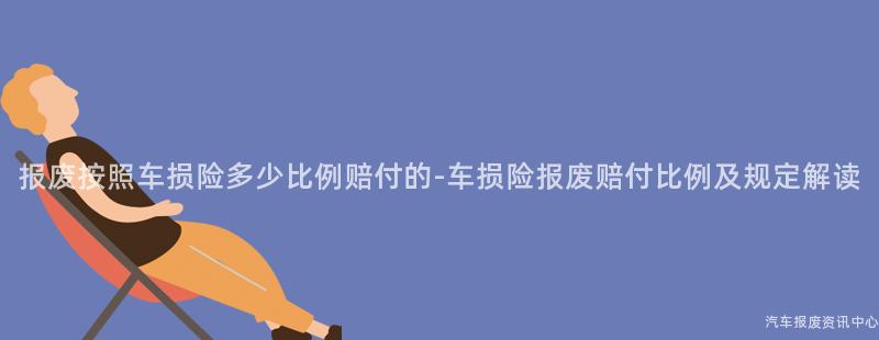 报废按照车损险多少比例赔付的-车损险报废赔付比例及规定解读