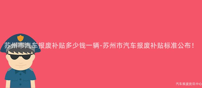 苏州市汽车报废补贴多少钱一辆-苏州市汽车报废补贴标准公布！