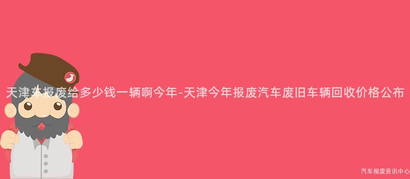 天津车报废给多少钱一辆啊今年-天津今年报废汽车废旧车辆回收价格公布