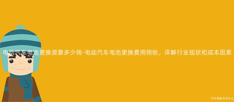 电动汽车电池更换需要多少钱-电动汽车电池更换费用预估，详解行业现状和成本因素