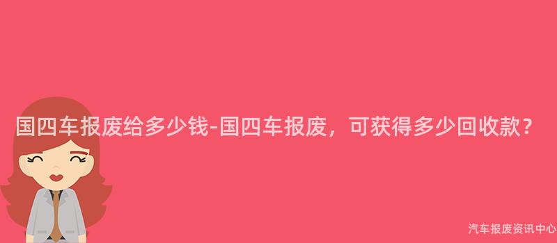 国四车报废给多少钱-国四车报废，可获得多少回收款？