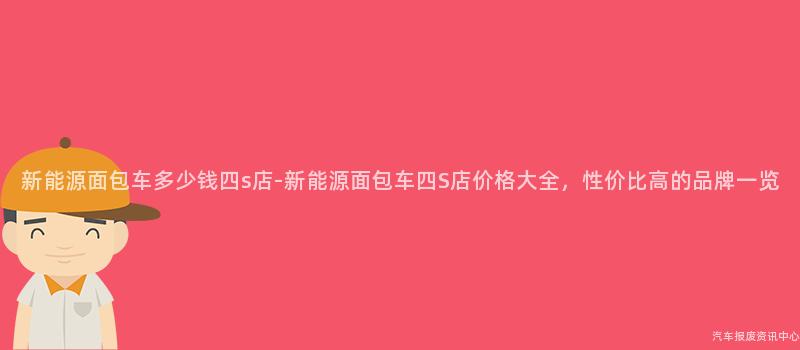 新能源面包车多少钱四s店-新能源面包车四S店价格大全，性价比高的品牌一览