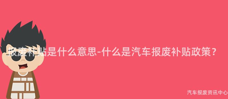 报废补贴是什么意思-什么是汽车报废补贴政策？