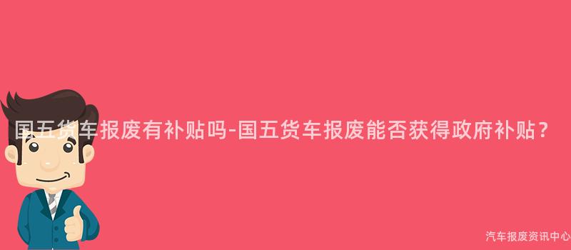 国五货车报废有补贴吗-国五货车报废能否获得政府补贴？