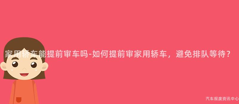 家用轿车能提前审车吗-如何提前审家用轿车，避免排队等待？