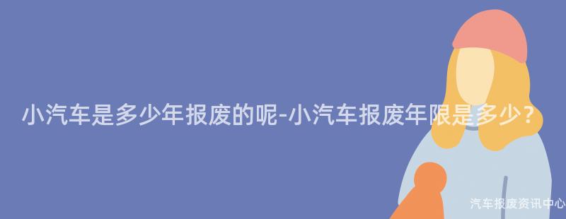 小汽车是多少年报废的呢-小汽车报废年限是多少？