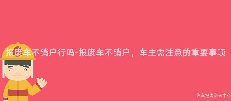 报废车不销户行吗-报废车不销户，车主需注意的重要事项