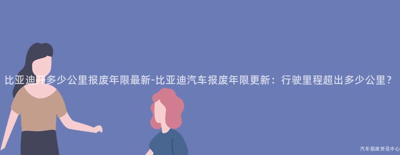 比亚迪开多少公里报废年限最新-比亚迪汽车报废年限更新：行驶里程超出多少公里？