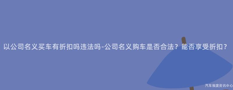 以公司名义买车有折扣吗违法吗-公司名义购车是否合法？能否享受折扣？