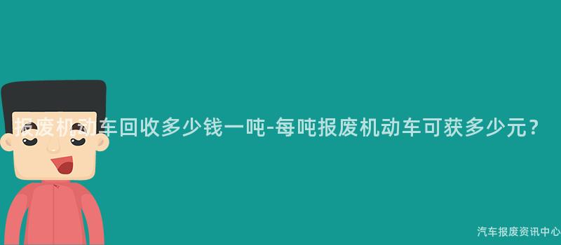 报废机动车回收多少钱一吨-每吨报废机动车可获多少元？