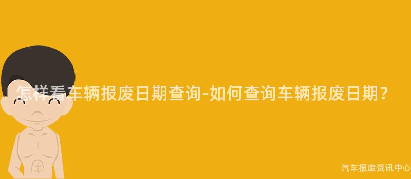 怎样看车辆报废日期查询-如何查询车辆报废日期？
