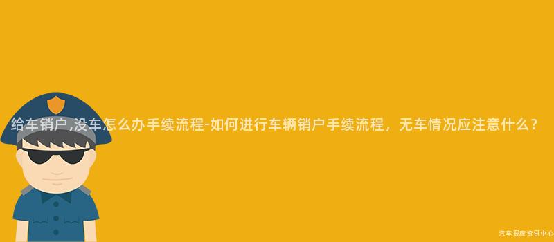 给车销户,没车怎么办手续流程-如何进行车辆销户手续流程，无车情况应注意什么？