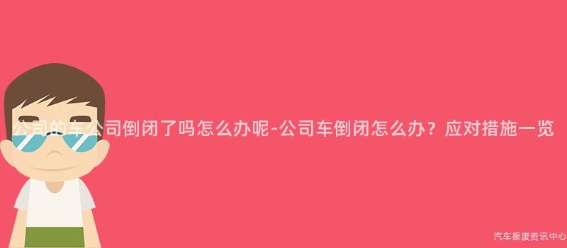 公司的车公司倒闭了吗怎么办呢-公司车倒闭怎么办？应对措施一览