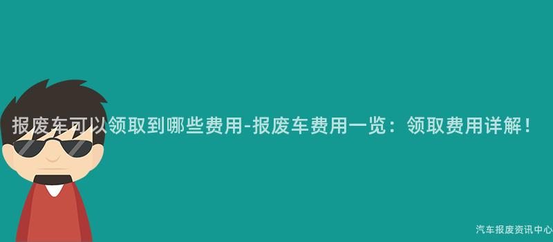 报废车可以领取到哪些费用-报废车费用一览：领取费用详解！