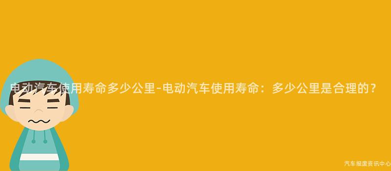 电动汽车使用寿命多少公里-电动汽车使用寿命：多少公里是合理的？