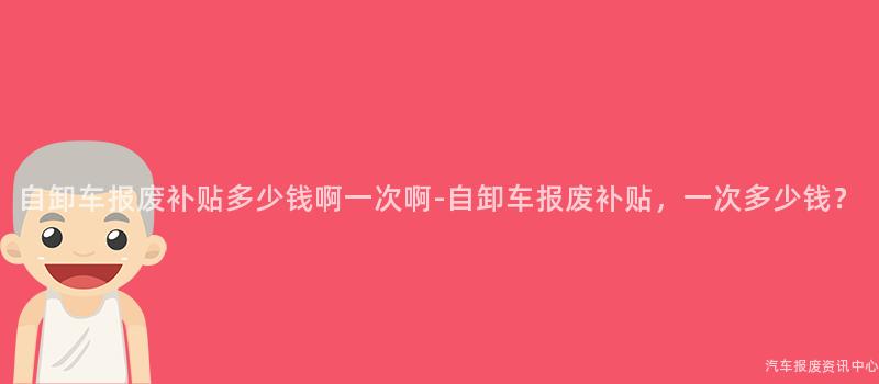 自卸车报废补贴多少钱啊一次啊-自卸车报废补贴，一次多少钱？