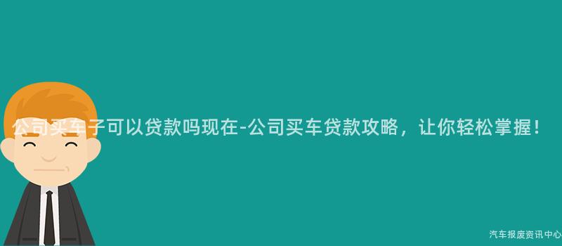 公司买车子可以贷款吗现在-公司买车贷款攻略，让你轻松掌握！