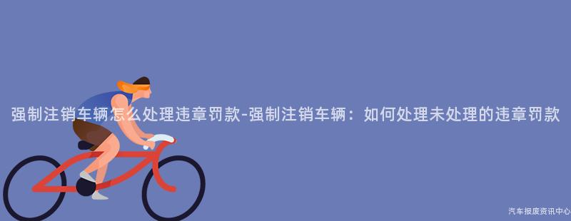 强制注销车辆怎么处理违章罚款-强制注销车辆：如何处理未处理的违章罚款