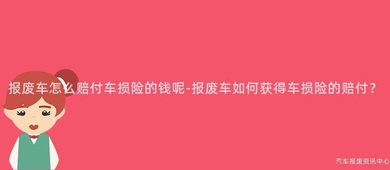 报废车怎么赔付车损险的钱呢-报废车如何获得车损险的赔付？