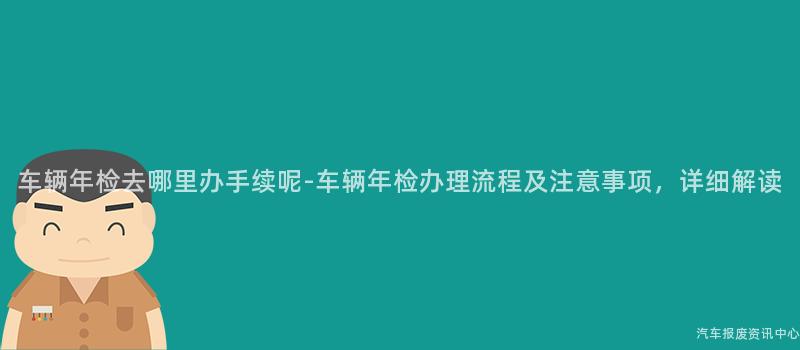 车辆年检去哪里办手续呢-车辆年检办理流程及注意事项，详细解读