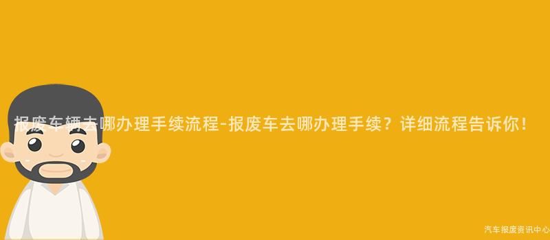 报废车辆去哪办理手续流程-报废车去哪办理手续？详细流程告诉你！