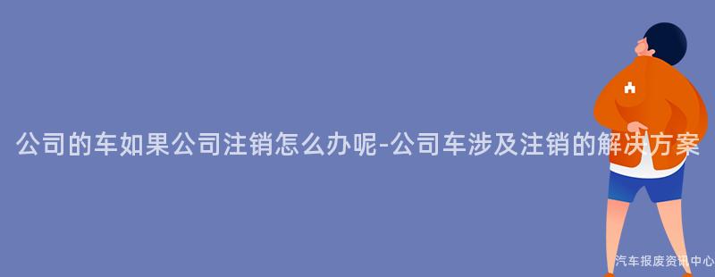 公司的车如果公司注销怎么办呢-公司车涉及注销的解决方案