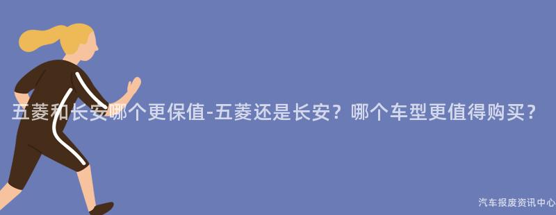 五菱和长安哪个更保值-五菱还是长安？哪个车型更值得购买？