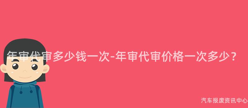 年审代审多少钱一次-年审代审价格一次多少？