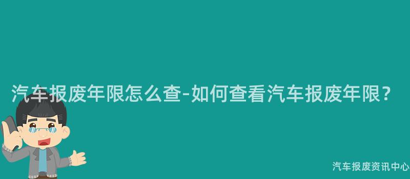汽车报废年限怎么查-如何查看汽车报废年限？