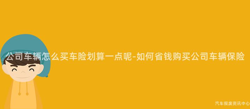 公司车辆怎么买车险划算一点呢-如何省钱购买公司车辆保险
