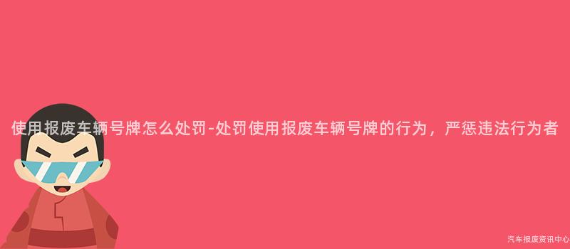使用报废车辆号牌怎么处罚-处罚使用报废车辆号牌的行为，严惩违法行为者